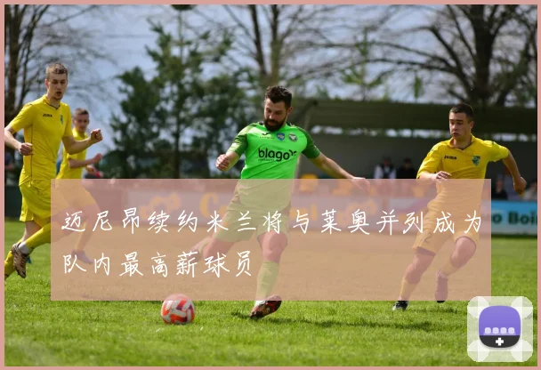 迈尼昂续约米兰将与莱奥并列成为队内最高薪球员