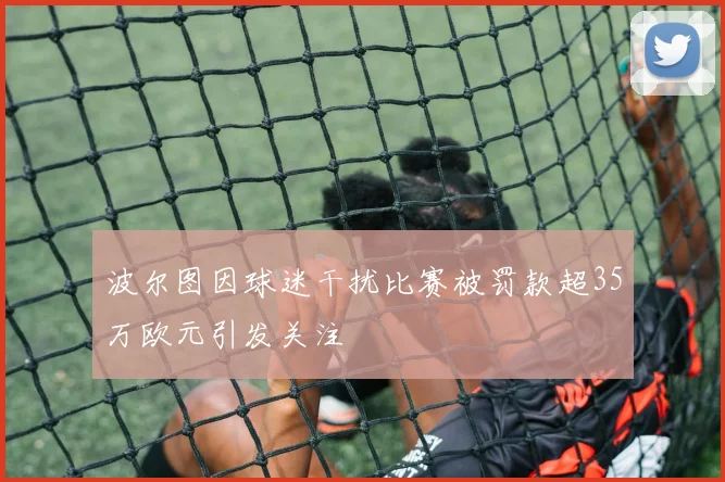 波尔图因球迷干扰比赛被罚款超35万欧元引发关注