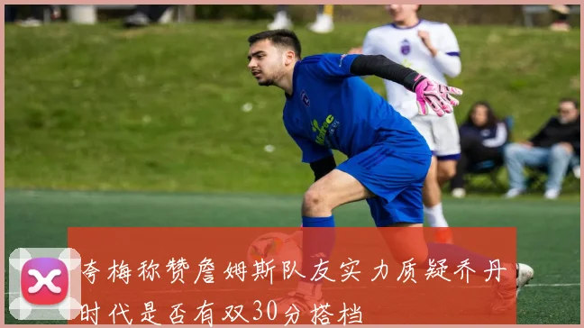 夸梅称赞詹姆斯队友实力质疑乔丹时代是否有双30分搭档