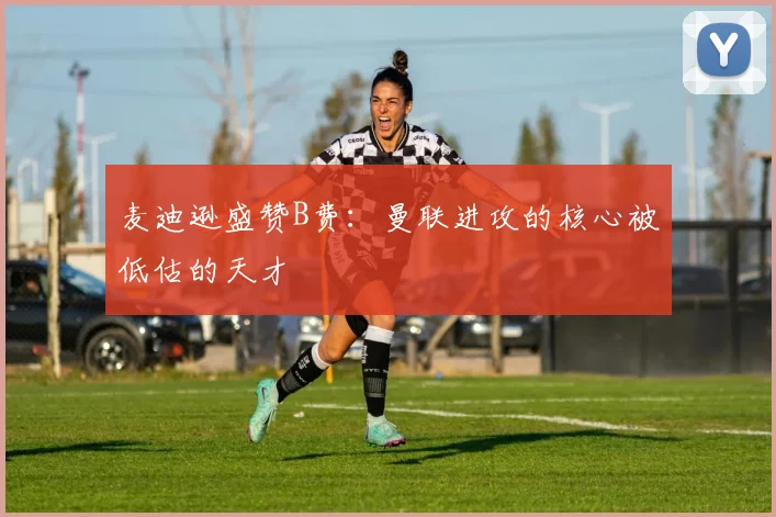 麦迪逊盛赞B费：曼联进攻的核心被低估的天才