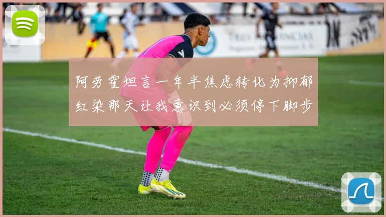 阿劳霍坦言一年半焦虑转化为抑郁红染那天让我意识到必须停下脚步