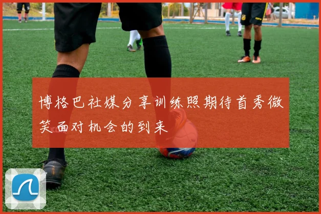 博格巴社媒分享训练照期待首秀微笑面对机会的到来