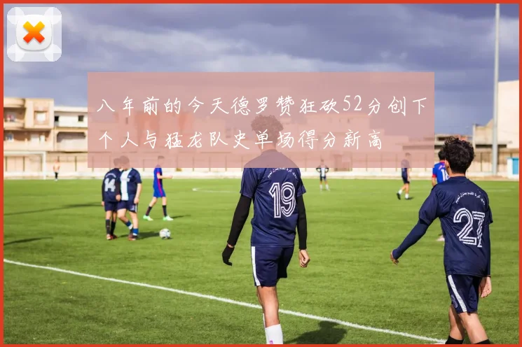 八年前的今天德罗赞狂砍52分创下个人与猛龙队史单场得分新高