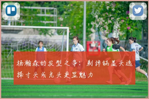 杨瀚森的发型之争：剃掉锅盖头选择寸头或光头更显魅力
