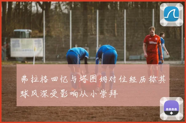 弗拉格回忆与塔图姆对位经历称其球风深受影响从小崇拜