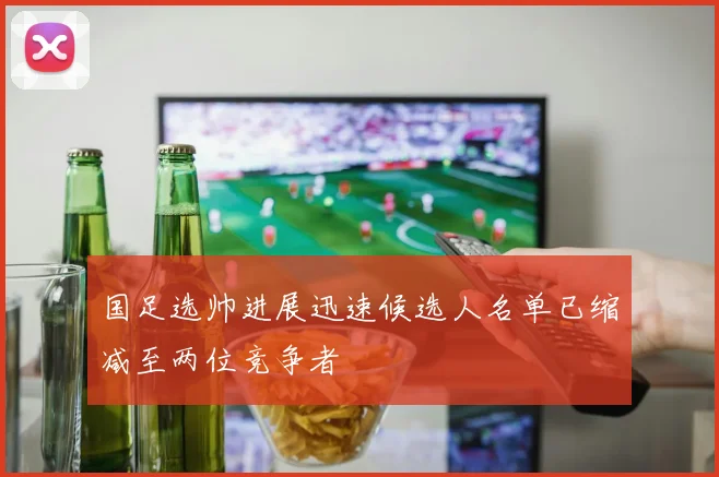 国足选帅进展迅速候选人名单已缩减至两位竞争者