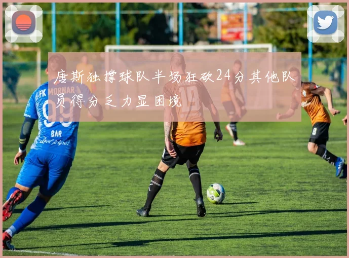 唐斯独撑球队半场狂砍24分其他队员得分乏力显困境
