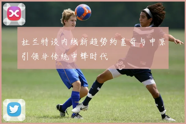 杜兰特谈内线新趋势约基奇与申京引领非传统中锋时代