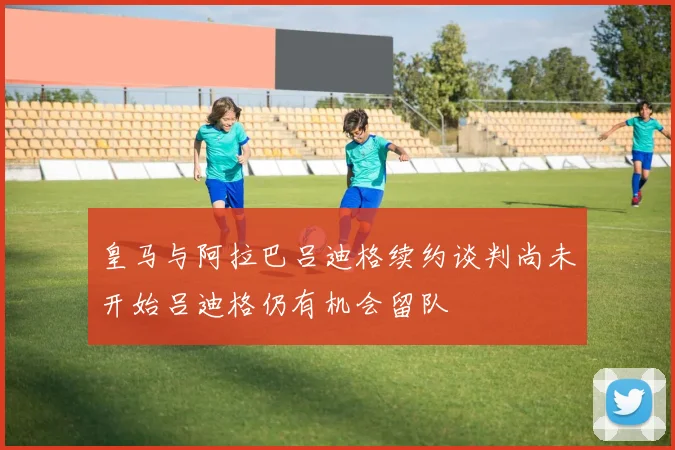 皇马与阿拉巴吕迪格续约谈判尚未开始吕迪格仍有机会留队