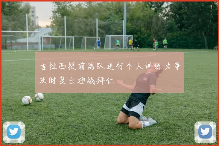 吉拉西提前离队进行个人训练力争及时复出迎战拜仁
