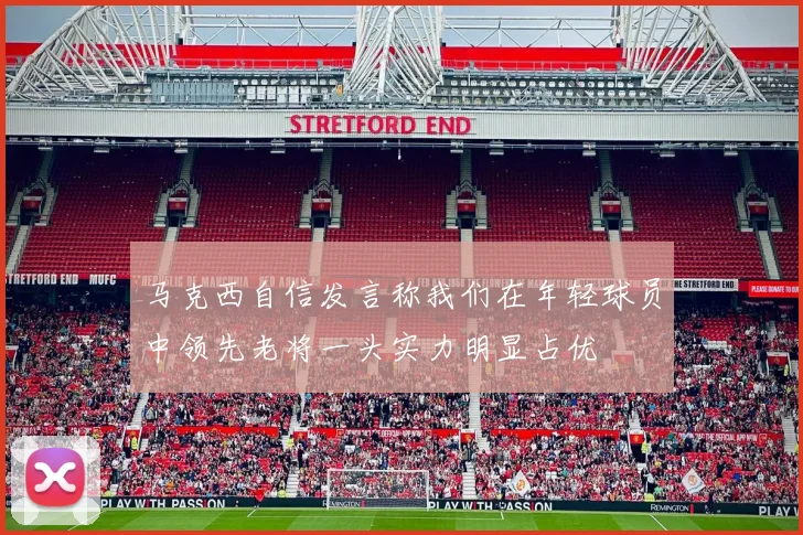 马克西自信发言称我们在年轻球员中领先老将一头实力明显占优