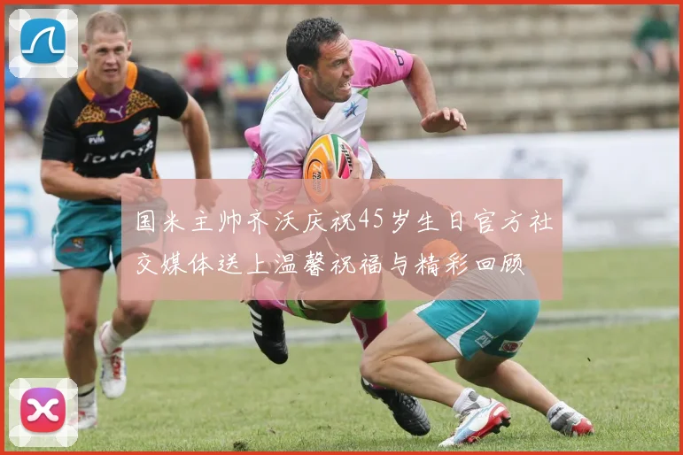 国米主帅齐沃庆祝45岁生日官方社交媒体送上温馨祝福与精彩回顾