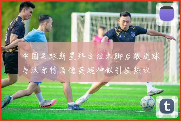 中国足球新星拜合拉木脚后跟进球与沃尔特马德英超神似引发热议