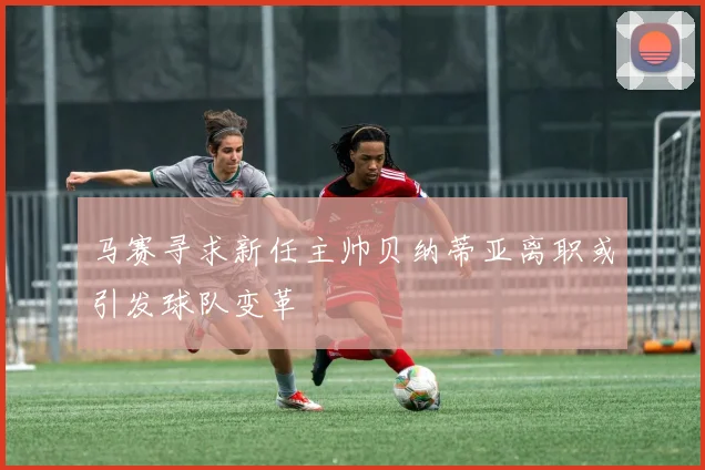 马赛寻求新任主帅贝纳蒂亚离职或引发球队变革