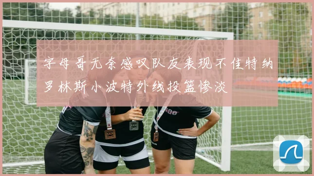 字母哥无奈感叹队友表现不佳特纳罗林斯小波特外线投篮惨淡