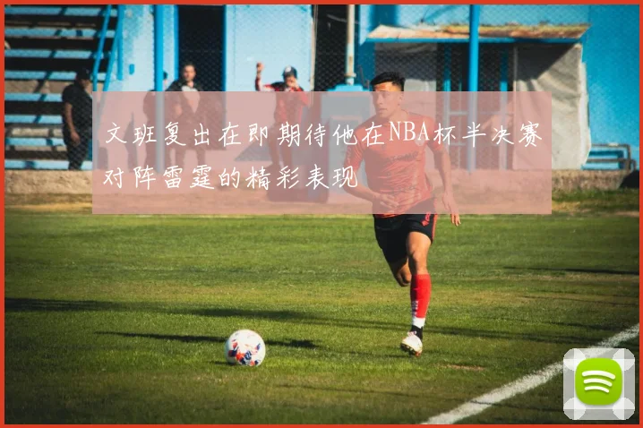 文班复出在即期待他在NBA杯半决赛对阵雷霆的精彩表现