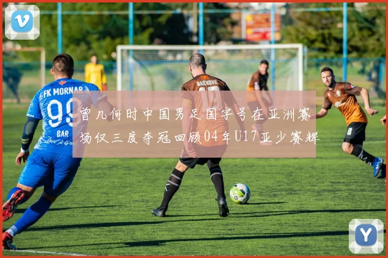 曾几何时中国男足国字号在亚洲赛场仅三度夺冠回顾04年U17亚少赛辉煌时刻