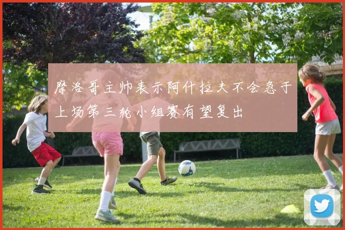 摩洛哥主帅表示阿什拉夫不会急于上场第三轮小组赛有望复出