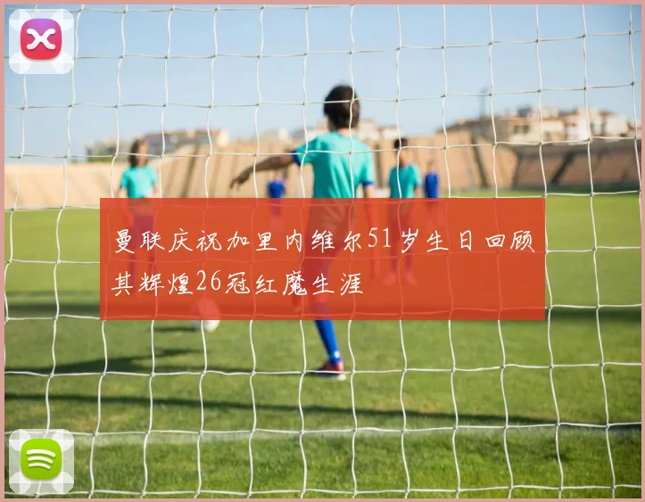 曼联庆祝加里内维尔51岁生日回顾其辉煌26冠红魔生涯