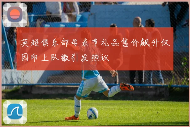 英超俱乐部母亲节礼品售价飙升仅因印上队徽引发热议